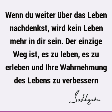 Wenn du weiter über das Leben nachdenkst, wird kein Leben mehr in dir sein. Der einzige Weg ist, es zu leben, es zu erleben und Ihre Wahrnehmung des Lebens zu