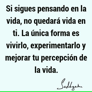 Si sigues pensando en la vida, no quedará vida en ti. La única forma es vivirlo, experimentarlo y mejorar tu percepción de la