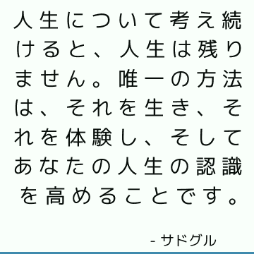 人生について考え続けると、人生は残りません。 唯一の方法は、それを生き、それを体験し、そしてあなたの人生の認識を高めることです。