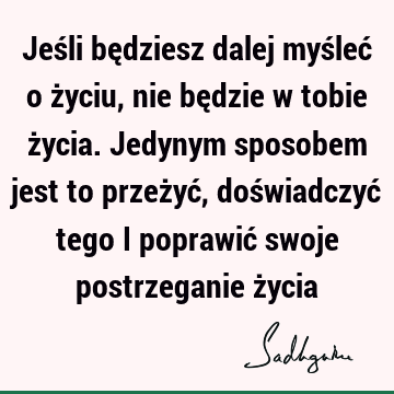 Jeśli będziesz dalej myśleć o życiu, nie będzie w tobie życia. Jedynym sposobem jest to przeżyć, doświadczyć tego i poprawić swoje postrzeganie ż