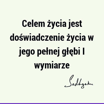 Celem życia jest doświadczenie życia w jego pełnej głębi i