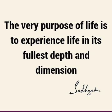 The very purpose of life is to experience life in its fullest depth and