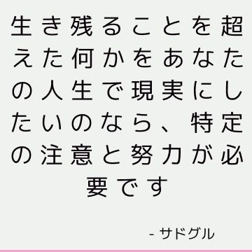 生き残ることを超えた何かをあなたの人生で現実にしたいのなら、特定の注意と努力が必要です