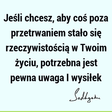 Jeśli chcesz, aby coś poza przetrwaniem stało się rzeczywistością w Twoim życiu, potrzebna jest pewna uwaga i wysił