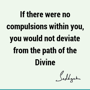 If there were no compulsions within you, you would not deviate from the path of the D