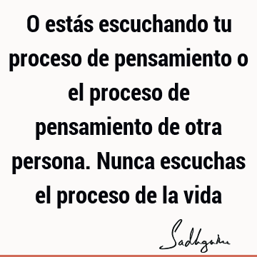 O estás escuchando tu proceso de pensamiento o el proceso de pensamiento de otra persona. Nunca escuchas el proceso de la