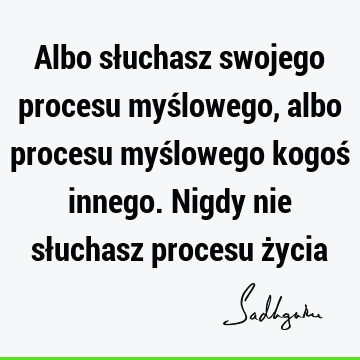 Albo słuchasz swojego procesu myślowego, albo procesu myślowego kogoś innego. Nigdy nie słuchasz procesu ż