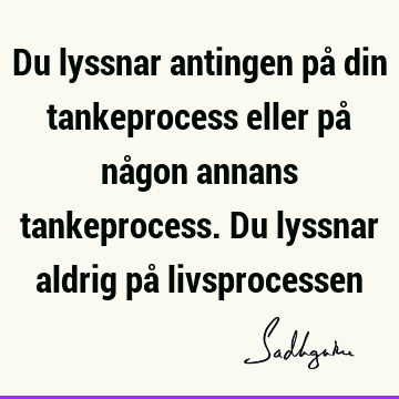 Du lyssnar antingen på din tankeprocess eller på någon annans tankeprocess. Du lyssnar aldrig på