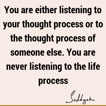 You are either listening to your thought process or to the thought process of someone else. You are never listening to the life