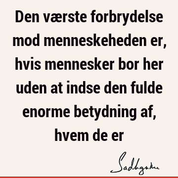 Den værste forbrydelse mod menneskeheden er, hvis mennesker bor her uden at indse den fulde enorme betydning af, hvem de