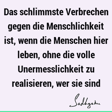 Das schlimmste Verbrechen gegen die Menschlichkeit ist, wenn die Menschen hier leben, ohne die volle Unermesslichkeit zu realisieren, wer sie