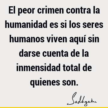 El peor crimen contra la humanidad es si los seres humanos viven aquí sin darse cuenta de la inmensidad total de quienes