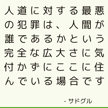 人道に対する最悪の犯罪は、人間が誰であるかという完全な広大さに気付かずにここに住んでいる場合です