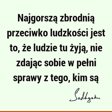 Najgorszą zbrodnią przeciwko ludzkości jest to, że ludzie tu żyją, nie zdając sobie w pełni sprawy z tego, kim są