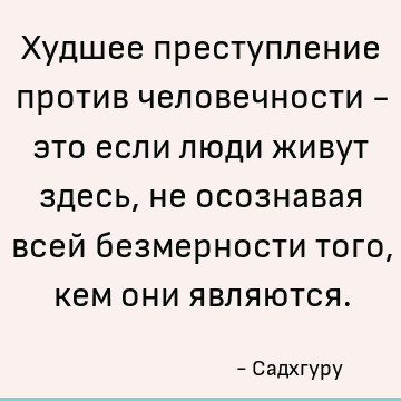Худшее преступление против человечности - это если люди живут здесь, не осознавая всей безмерности того, кем они являются