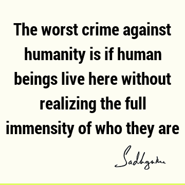The worst crime against humanity is if human beings live here without realizing the full immensity of who they
