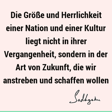 Die Größe und Herrlichkeit einer Nation und einer Kultur liegt nicht in ihrer Vergangenheit, sondern in der Art von Zukunft, die wir anstreben und schaffen