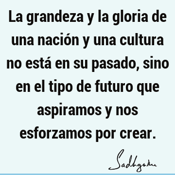 La grandeza y la gloria de una nación y una cultura no está en su pasado, sino en el tipo de futuro que aspiramos y nos esforzamos por