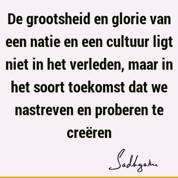 De grootsheid en glorie van een natie en een cultuur ligt niet in het verleden, maar in het soort toekomst dat we nastreven en proberen te creë