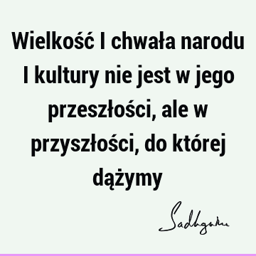 Wielkość i chwała narodu i kultury nie jest w jego przeszłości, ale w przyszłości, do której dąż