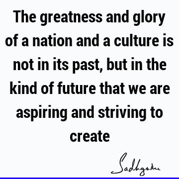 The greatness and glory of a nation and a culture is not in its past, but in the kind of future that we are aspiring and striving to