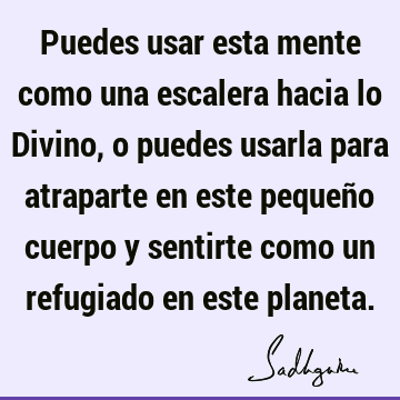 Puedes usar esta mente como una escalera hacia lo Divino, o puedes usarla para atraparte en este pequeño cuerpo y sentirte como un refugiado en este