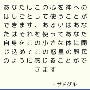 あなたはこの心を神へのはしごとして使うことができます、あるいはあなたはそれを使ってあなた自身をこの小さな体に閉じ込めてこの惑星の難民のように感じることができます