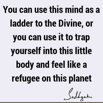 You can use this mind as a ladder to the Divine, or you can use it to trap yourself into this little body and feel like a refugee on this