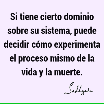 Si tiene cierto dominio sobre su sistema, puede decidir cómo experimenta el proceso mismo de la vida y la