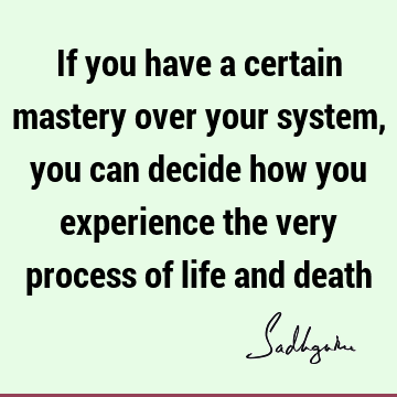 If you have a certain mastery over your system, you can decide how you experience the very process of life and