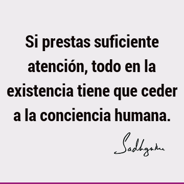 Si prestas suficiente atención, todo en la existencia tiene que ceder a la conciencia