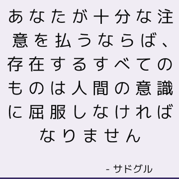 あなたが十分な注意を払うならば、存在するすべてのものは人間の意識に屈服しなければなりません