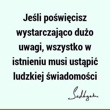 Jeśli poświęcisz wystarczająco dużo uwagi, wszystko w istnieniu musi ustąpić ludzkiej świadomoś