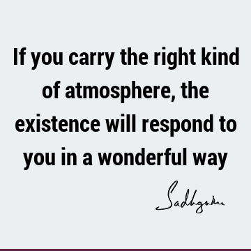 If you carry the right kind of atmosphere, the existence will respond to you in a wonderful