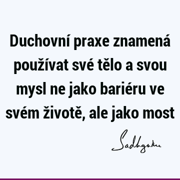 Duchovní praxe znamená používat své tělo a svou mysl ne jako bariéru ve svém životě, ale jako