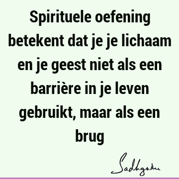 Spirituele oefening betekent dat je je lichaam en je geest niet als een barrière in je leven gebruikt, maar als een