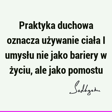 Praktyka duchowa oznacza używanie ciała i umysłu nie jako bariery w życiu, ale jako