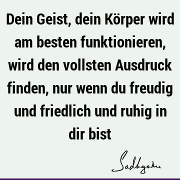 Dein Geist, dein Körper wird am besten funktionieren, wird den vollsten Ausdruck finden, nur wenn du freudig und friedlich und ruhig in dir