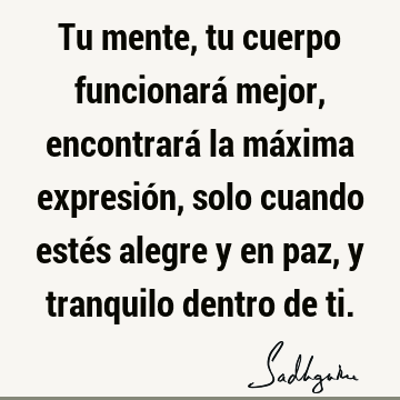 Tu mente, tu cuerpo funcionará mejor, encontrará la máxima expresión, solo cuando estés alegre y en paz, y tranquilo dentro de