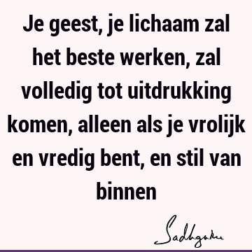 Je geest, je lichaam zal het beste werken, zal volledig tot uitdrukking komen, alleen als je vrolijk en vredig bent, en stil van