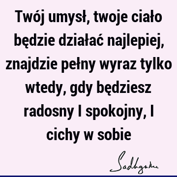 Twój umysł, twoje ciało będzie działać najlepiej, znajdzie pełny wyraz tylko wtedy, gdy będziesz radosny i spokojny, i cichy w