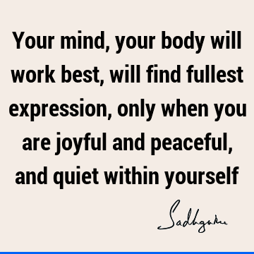 Your mind, your body will work best, will find fullest expression, only when you are joyful and peaceful, and quiet within