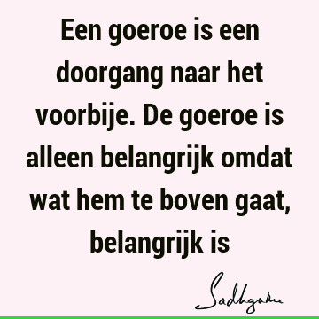 Een goeroe is een doorgang naar het voorbije. De goeroe is alleen belangrijk omdat wat hem te boven gaat, belangrijk