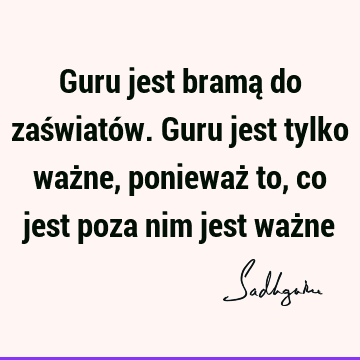 Guru jest bramą do zaświatów. Guru jest tylko ważne, ponieważ to, co jest poza nim jest waż