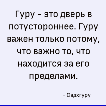 Гуру - это дверь в потустороннее. Гуру важен только потому, что важно то, что находится за его пределами