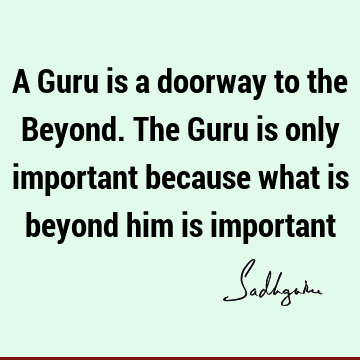 A Guru is a doorway to the Beyond. The Guru is only important because what is beyond him is