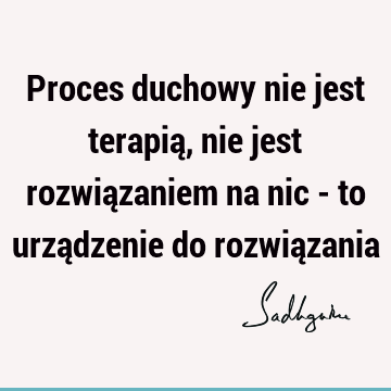 Proces duchowy nie jest terapią, nie jest rozwiązaniem na nic - to urządzenie do rozwią