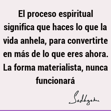 El proceso espiritual significa que haces lo que la vida anhela, para convertirte en más de lo que eres ahora. La forma materialista, nunca funcionará