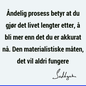 Åndelig prosess betyr at du gjør det livet lengter etter, å bli mer enn det du er akkurat nå. Den materialistiske måten, det vil aldri