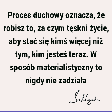 Proces duchowy oznacza, że robisz to, za czym tęskni życie, aby stać się kimś więcej niż tym, kim jesteś teraz. W sposób materialistyczny to nigdy nie zadział